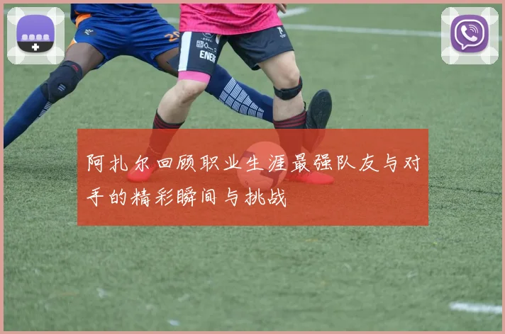 阿扎尔回顾职业生涯最强队友与对手的精彩瞬间与挑战