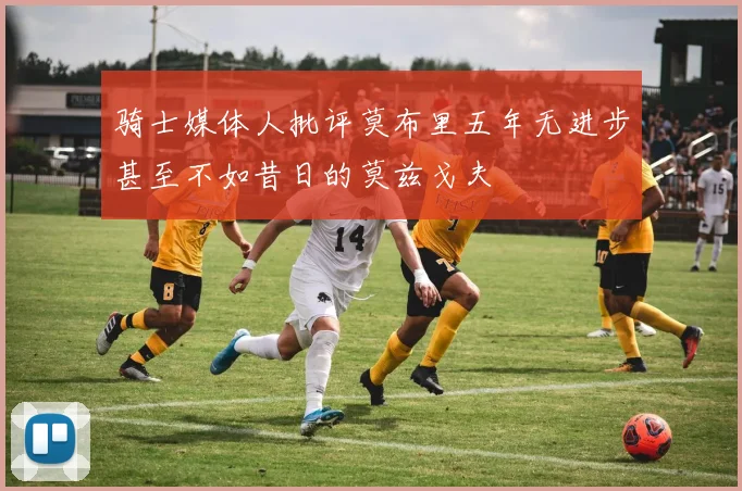 骑士媒体人批评莫布里五年无进步甚至不如昔日的莫兹戈夫