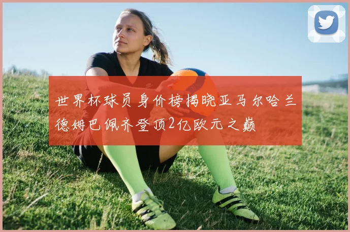 世界杯球员身价榜揭晓亚马尔哈兰德姆巴佩齐登顶2亿欧元之巅