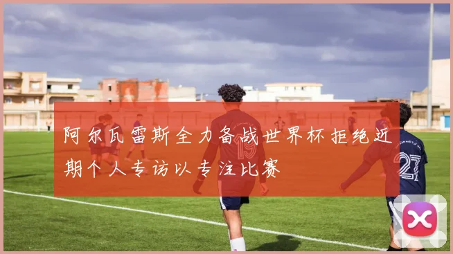 阿尔瓦雷斯全力备战世界杯拒绝近期个人专访以专注比赛