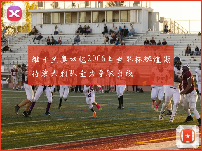 维卡里奥回忆2006年世界杯辉煌期待意大利队全力争取出线