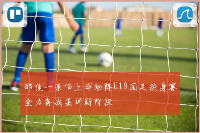邵佳一亲临上海助阵U19国足热身赛全力备战集训新阶段