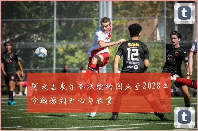 阿坎吉表示齐沃续约国米至2028年令我感到开心与欣赏