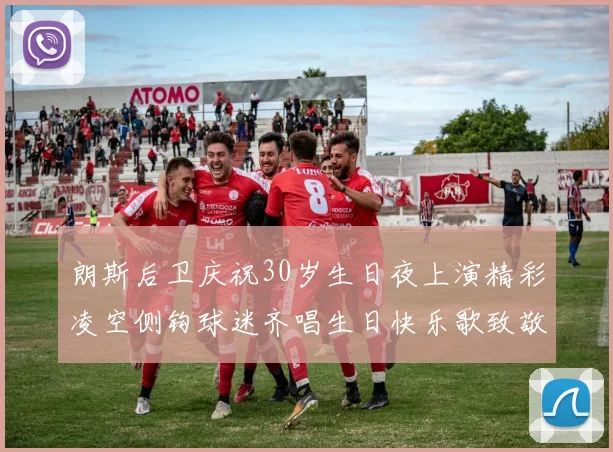 朗斯后卫庆祝30岁生日夜上演精彩凌空侧钩球迷齐唱生日快乐歌致敬
