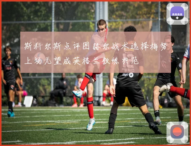 斯科尔斯点评图赫尔战术选择梅努上场无望成英格兰教练典范
