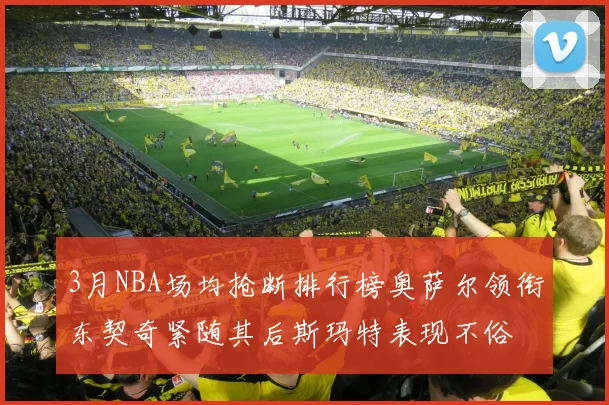 3月NBA场均抢断排行榜奥萨尔领衔东契奇紧随其后斯玛特表现不俗