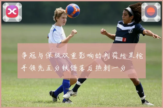 争冠与保级双重影响的判罚结果枪手领先五分铁锤落后热刺一分