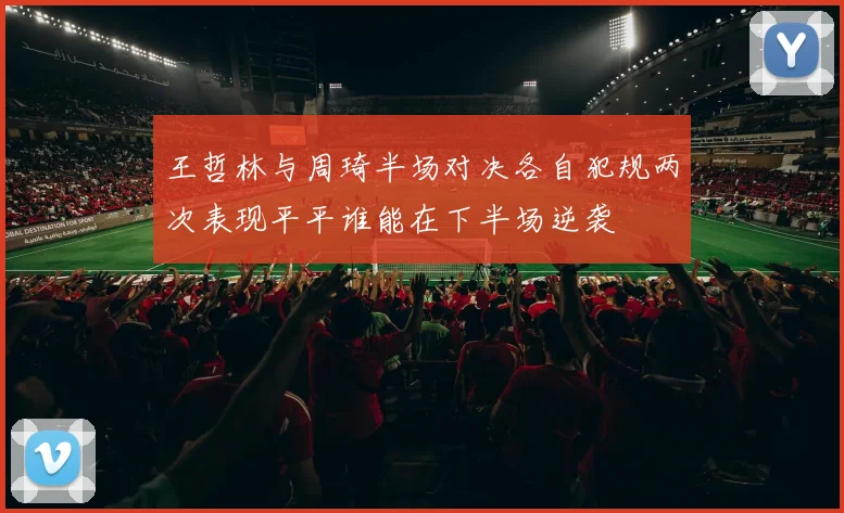 王哲林与周琦半场对决各自犯规两次表现平平谁能在下半场逆袭
