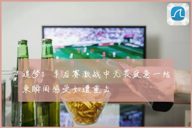 追梦：季后赛激战中无畏疲惫一结束瞬间感受如遭重击