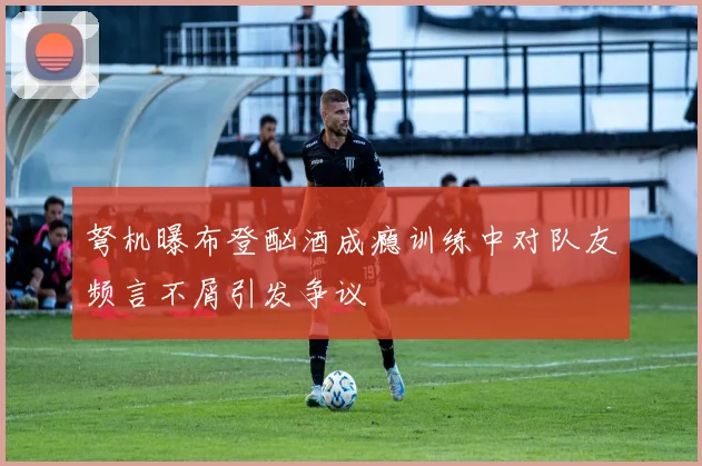 弩机曝布登酗酒成瘾训练中对队友频言不屑引发争议